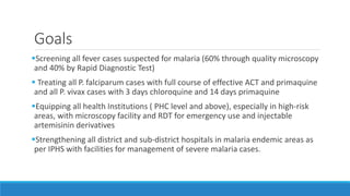 Goals
Screening all fever cases suspected for malaria (60% through quality microscopy
and 40% by Rapid Diagnostic Test)
 Treating all P. falciparum cases with full course of effective ACT and primaquine
and all P. vivax cases with 3 days chloroquine and 14 days primaquine
Equipping all health Institutions ( PHC level and above), especially in high-risk
areas, with microscopy facility and RDT for emergency use and injectable
artemisinin derivatives
Strengthening all district and sub-district hospitals in malaria endemic areas as
per IPHS with facilities for management of severe malaria cases.
 