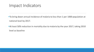 Impact Indicators
To bring down annual incidence of malaria to less than 1 per 1000 population at
national level by 2017.
At least 50% reduction in mortality due to malaria by the year 2017, taking 2010
level as baseline
 