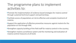 The programme plans to implement
activities to:
Promote the implementation of evidence based strategies for malaria control
through sustained technical support and partnerships;
Facilitate access of populations at risk to effective and complete treatment of
malaria;
Support the application of effective preventive measures against malaria for the
population at risk through IVM;
Strengthen capacity building of the field staff for malaria control in the country;
Strengthen malaria surveillance system and the monitoring and evaluation of
malaria control measures at all levels
 