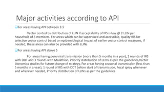 Major activities according to API
For areas having API between 2-5
Vector control by distribution of LLIN if acceptability of IRS is low @ 2 LLIN per
household of 5 members. For areas which can be supervised and accessible, quality IRS for
selective vector control based on epidemiological impact of earlier vector control measures, if
needed; these areas can also be provided with LLINs
For areas having API above 5
For areas having perennial transmission (more than 5 months in a year), 2 rounds of IRS
with DDT and 3 rounds with Malathion, Priority distribution of LLINs as per the guidelines,Vector
bionomics studies for future change of strategy, For areas having seasonal transmission (less than
5 months in a year), 1 round of IRS with DDT before start of transmission, Focal spray whenever
and wherever needed, Priority distribution of LLINs as per the guidelines
 