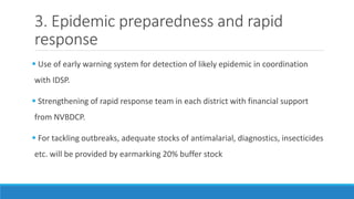 3. Epidemic preparedness and rapid
response
 Use of early warning system for detection of likely epidemic in coordination
with IDSP.
 Strengthening of rapid response team in each district with financial support
from NVBDCP.
 For tackling outbreaks, adequate stocks of antimalarial, diagnostics, insecticides
etc. will be provided by earmarking 20% buffer stock
 