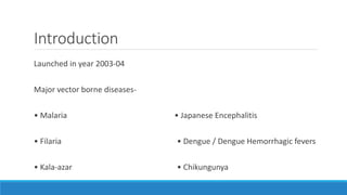 Introduction
Launched in year 2003‐04
Major vector borne diseases‐
• Malaria
• Filaria
• Kala‐azar
• Japanese Encephalitis
• Dengue / Dengue Hemorrhagic fevers
• Chikungunya
 