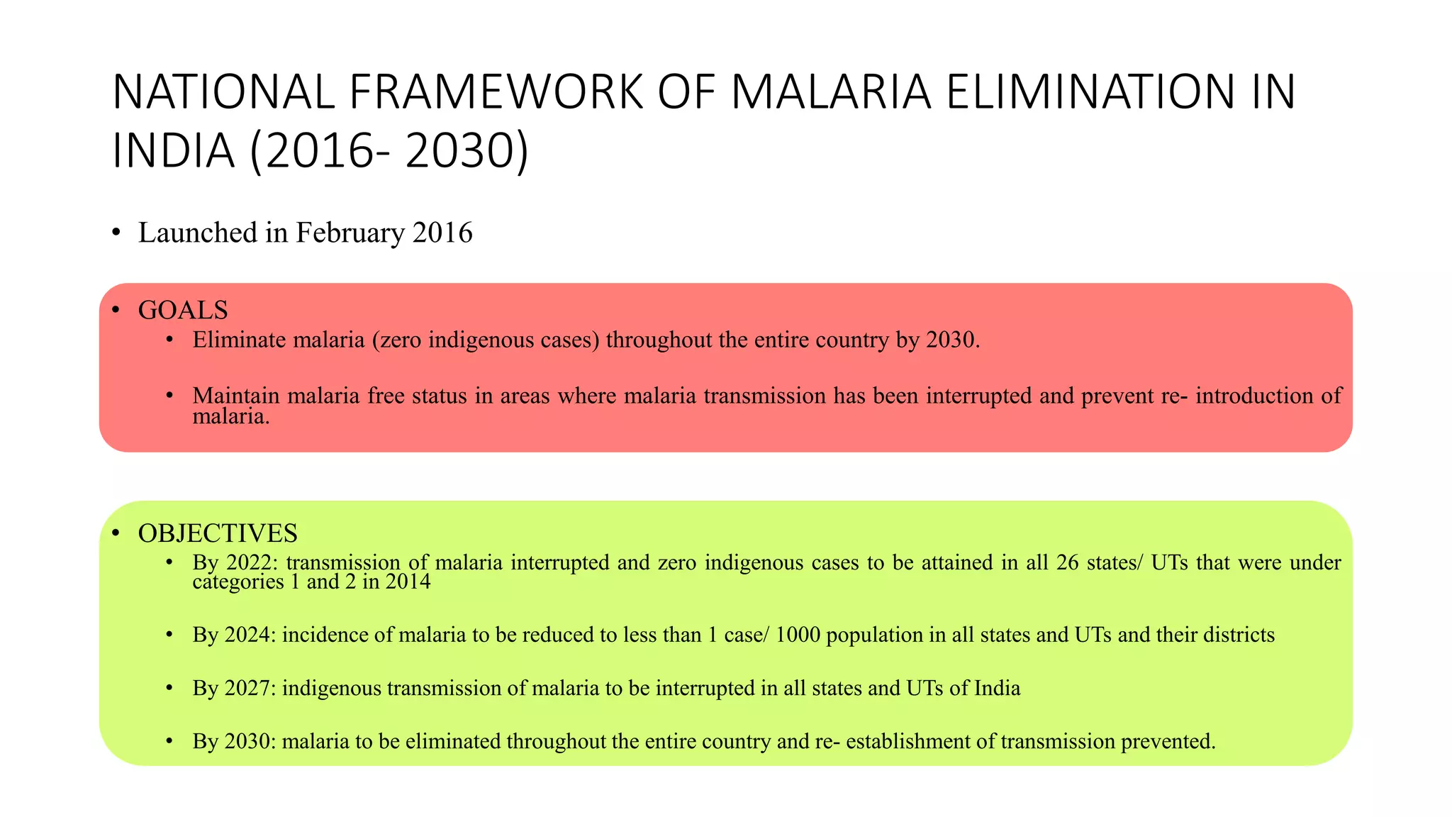 NATIONAL FRAMEWORK OF MALARIA ELIMINATION IN
INDIA (2016- 2030)
• Launched in February 2016
• GOALS
• Eliminate malaria (zero indigenous cases) throughout the entire country by 2030.
• Maintain malaria free status in areas where malaria transmission has been interrupted and prevent re- introduction of
malaria.
• OBJECTIVES
• By 2022: transmission of malaria interrupted and zero indigenous cases to be attained in all 26 states/ UTs that were under
categories 1 and 2 in 2014
• By 2024: incidence of malaria to be reduced to less than 1 case/ 1000 population in all states and UTs and their districts
• By 2027: indigenous transmission of malaria to be interrupted in all states and UTs of India
• By 2030: malaria to be eliminated throughout the entire country and re- establishment of transmission prevented.
 