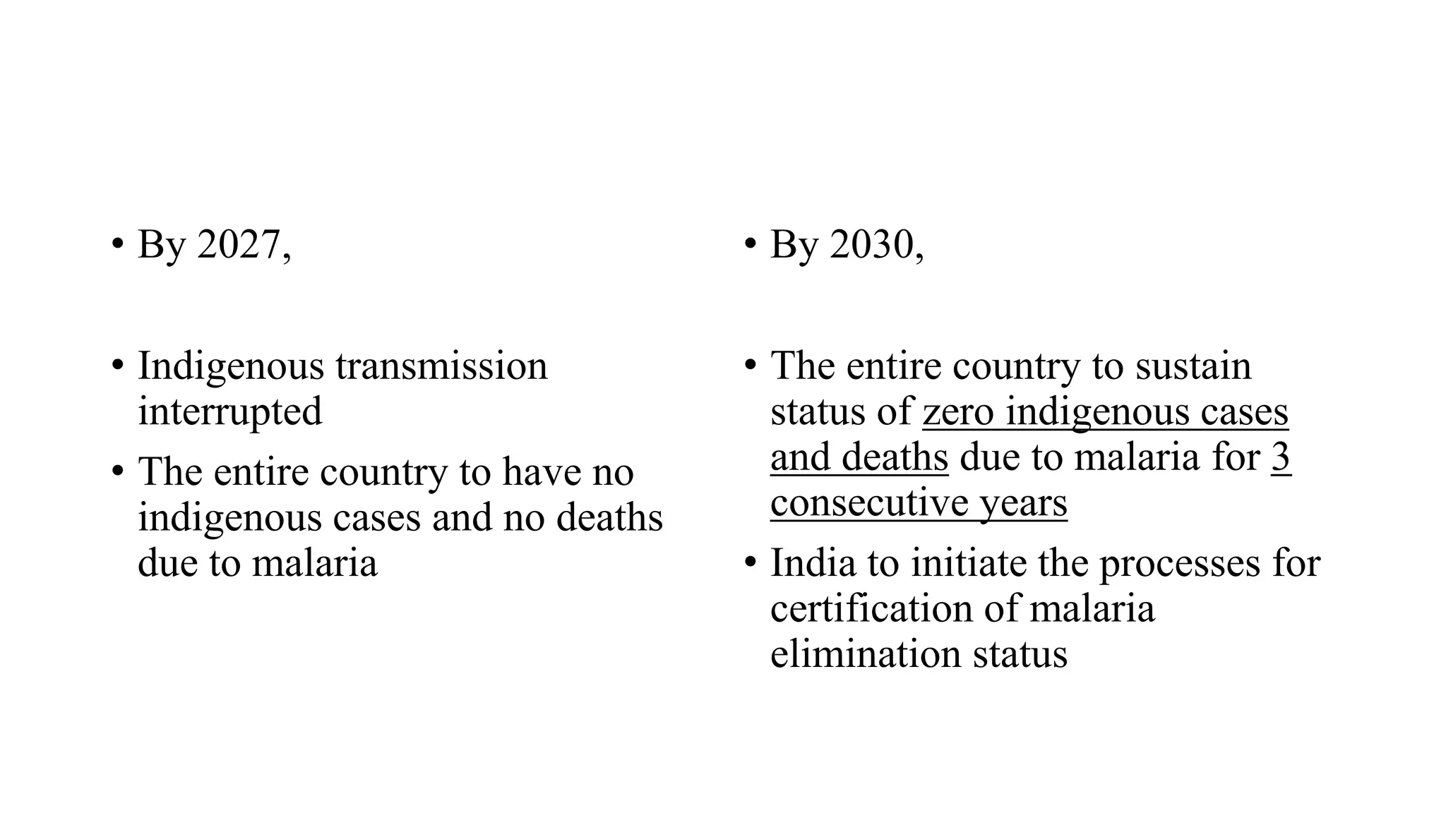 • By 2027,
• Indigenous transmission
interrupted
• The entire country to have no
indigenous cases and no deaths
due to malaria
• By 2030,
• The entire country to sustain
status of zero indigenous cases
and deaths due to malaria for 3
consecutive years
• India to initiate the processes for
certification of malaria
elimination status
 