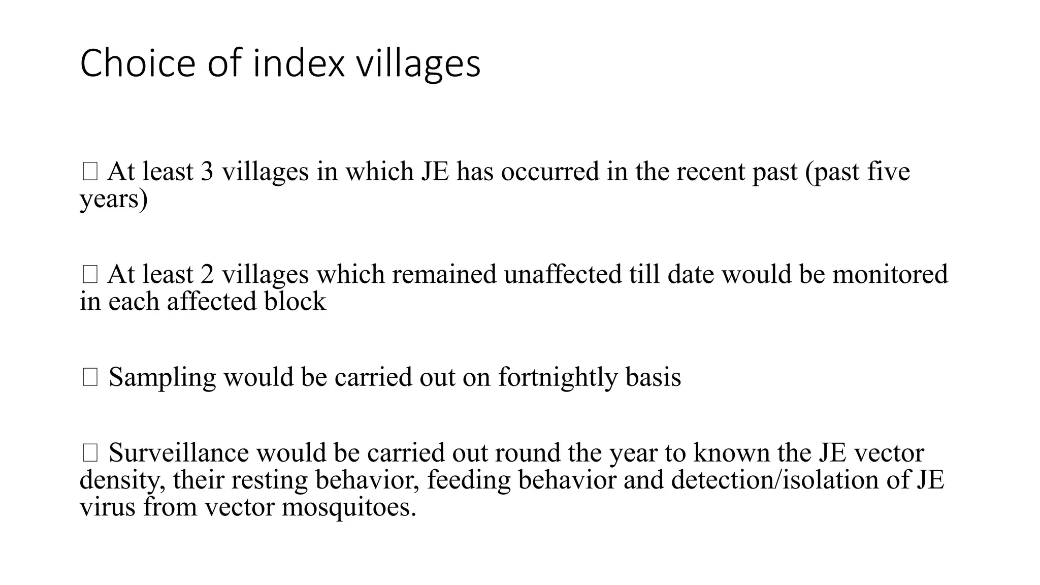 Choice of index villages
At least 3 villages in which JE has occurred in the recent past (past five
years)
At least 2 villages which remained unaffected till date would be monitored
in each affected block
Sampling would be carried out on fortnightly basis
Surveillance would be carried out round the year to known the JE vector
density, their resting behavior, feeding behavior and detection/isolation of JE
virus from vector mosquitoes.
 