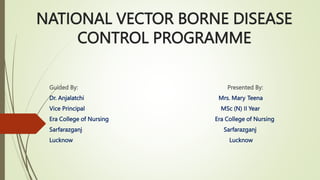 NATIONAL VECTOR BORNE DISEASE
CONTROL PROGRAMME
Guided By: Presented By:
Dr. Anjalatchi Mrs. Mary Teena
Vice Principal MSc (N) II Year
Era College of Nursing Era College of Nursing
Sarfarazganj Sarfarazganj
Lucknow Lucknow
 