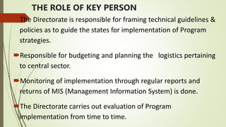 THE ROLE OF KEY PERSON
The Directorate is responsible for framing technical guidelines &
policies as to guide the states for implementation of Program
strategies.
Responsible for budgeting and planning the logistics pertaining
to central sector.
Monitoring of implementation through regular reports and
returns of MIS (Management Information System) is done.
The Directorate carries out evaluation of Program
implementation from time to time.
 