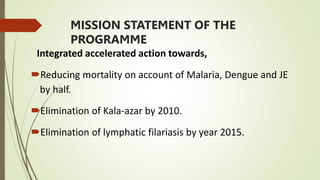 MISSION STATEMENT OF THE
PROGRAMME
Integrated accelerated action towards,
Reducing mortality on account of Malaria, Dengue and JE
by half.
Elimination of Kala-azar by 2010.
Elimination of lymphatic filariasis by year 2015.
 