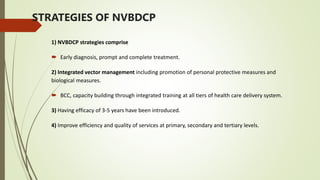 STRATEGIES OF NVBDCP
1) NVBDCP strategies comprise
 Early diagnosis, prompt and complete treatment.
2) Integrated vector management including promotion of personal protective measures and
biological measures.
 BCC, capacity building through integrated training at all tiers of health care delivery system.
3) Having efficacy of 3-5 years have been introduced.
4) Improve efficiency and quality of services at primary, secondary and tertiary levels.
 