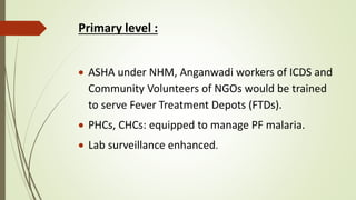 Primary level :
 ASHA under NHM, Anganwadi workers of ICDS and
Community Volunteers of NGOs would be trained
to serve Fever Treatment Depots (FTDs).
 PHCs, CHCs: equipped to manage PF malaria.
 Lab surveillance enhanced.
 