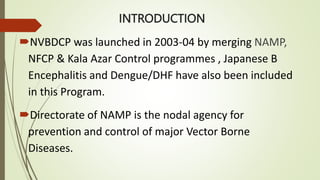 INTRODUCTION
NVBDCP was launched in 2003-04 by merging NAMP,
NFCP & Kala Azar Control programmes , Japanese B
Encephalitis and Dengue/DHF have also been included
in this Program.
Directorate of NAMP is the nodal agency for
prevention and control of major Vector Borne
Diseases.
 