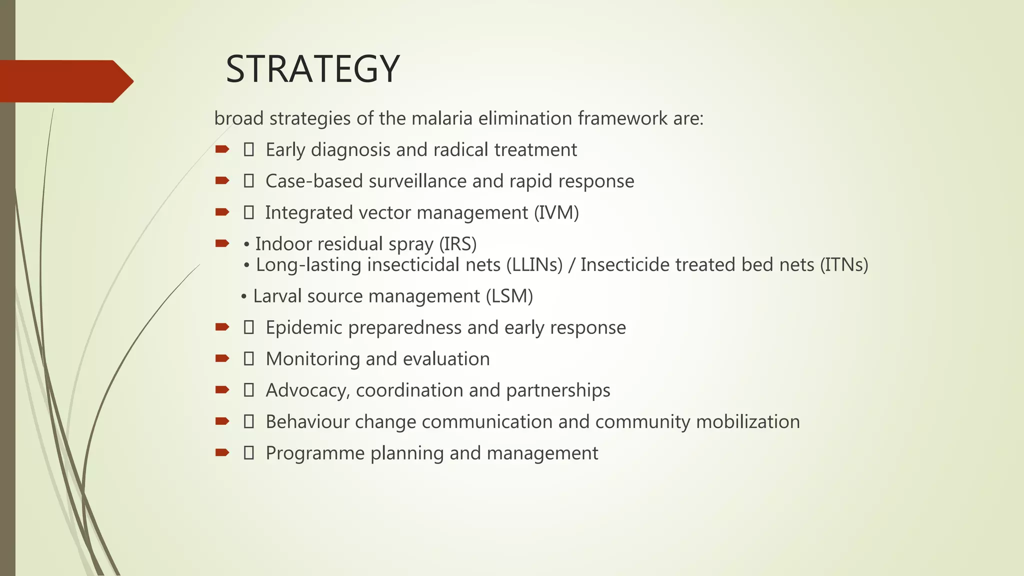 STRATEGY
broad strategies of the malaria elimination framework are:
 Early diagnosis and radical treatment
 Case-based surveillance and rapid response
 Integrated vector management (IVM)
 • Indoor residual spray (IRS)
• Long-lasting insecticidal nets (LLINs) / Insecticide treated bed nets (ITNs)
• Larval source management (LSM)
 Epidemic preparedness and early response
 Monitoring and evaluation
 Advocacy, coordination and partnerships
 Behaviour change communication and community mobilization
 Programme planning and management
 