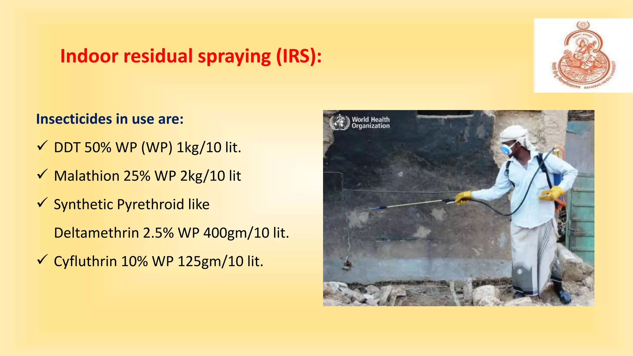 Indoor residual spraying (IRS):
Insecticides in use are:
 DDT 50% WP (WP) 1kg/10 lit.
 Malathion 25% WP 2kg/10 lit
 Synthetic Pyrethroid like
Deltamethrin 2.5% WP 400gm/10 lit.
 Cyfluthrin 10% WP 125gm/10 lit.
 
