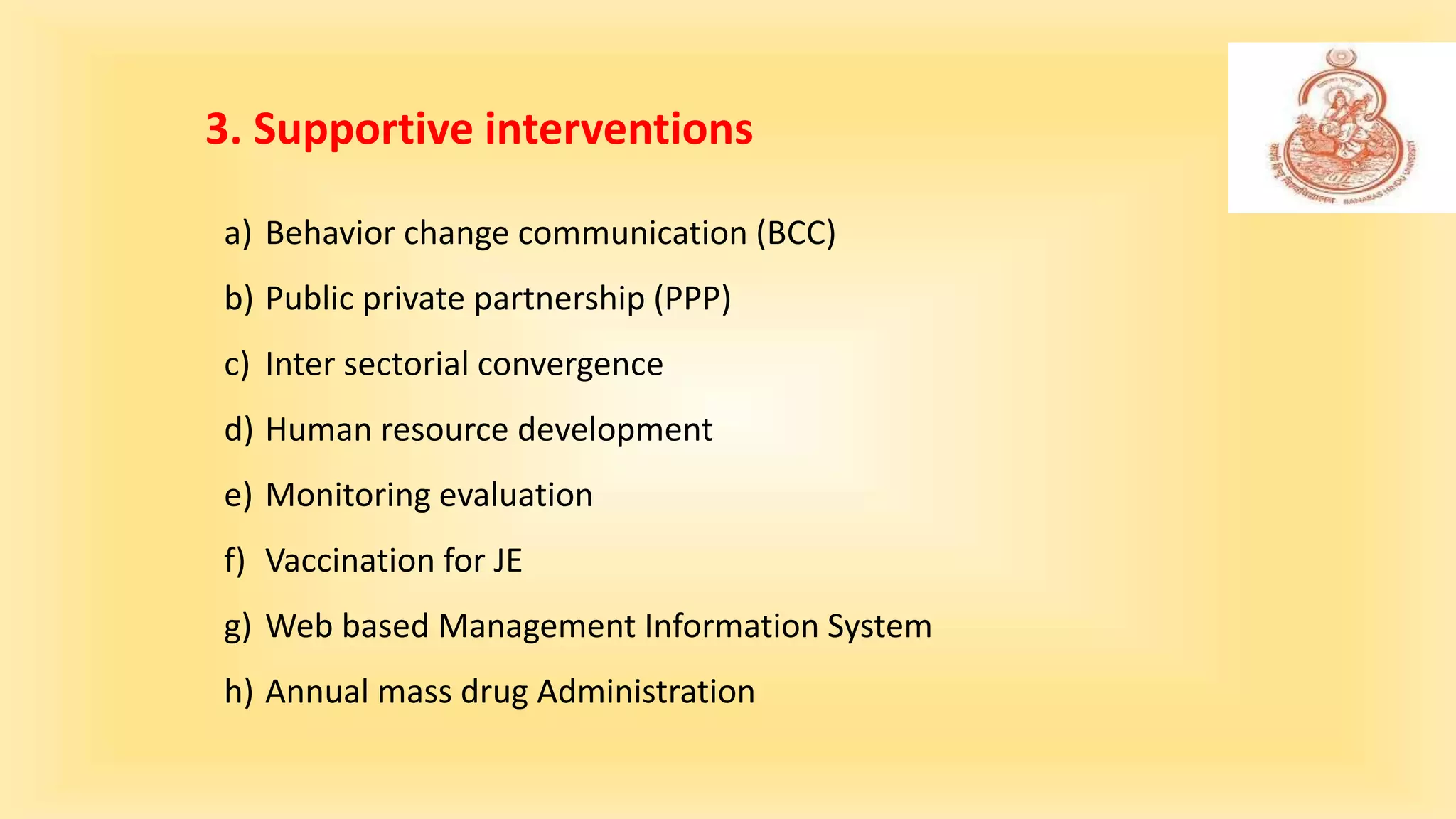 a) Behavior change communication (BCC)
b) Public private partnership (PPP)
c) Inter sectorial convergence
d) Human resource development
e) Monitoring evaluation
f) Vaccination for JE
g) Web based Management Information System
h) Annual mass drug Administration
3. Supportive interventions
 