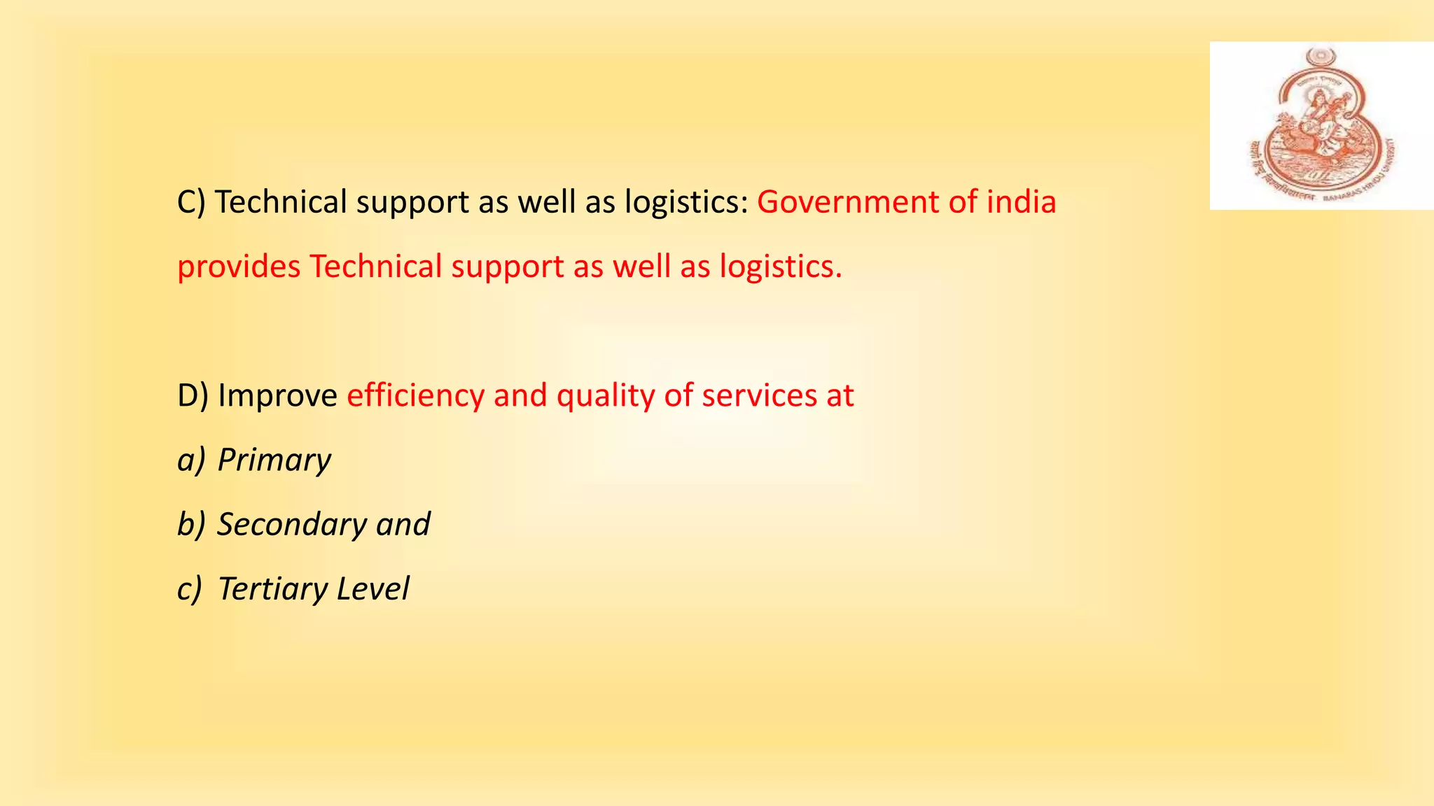 C) Technical support as well as logistics: Government of india
provides Technical support as well as logistics.
D) Improve efficiency and quality of services at
a) Primary
b) Secondary and
c) Tertiary Level
 
