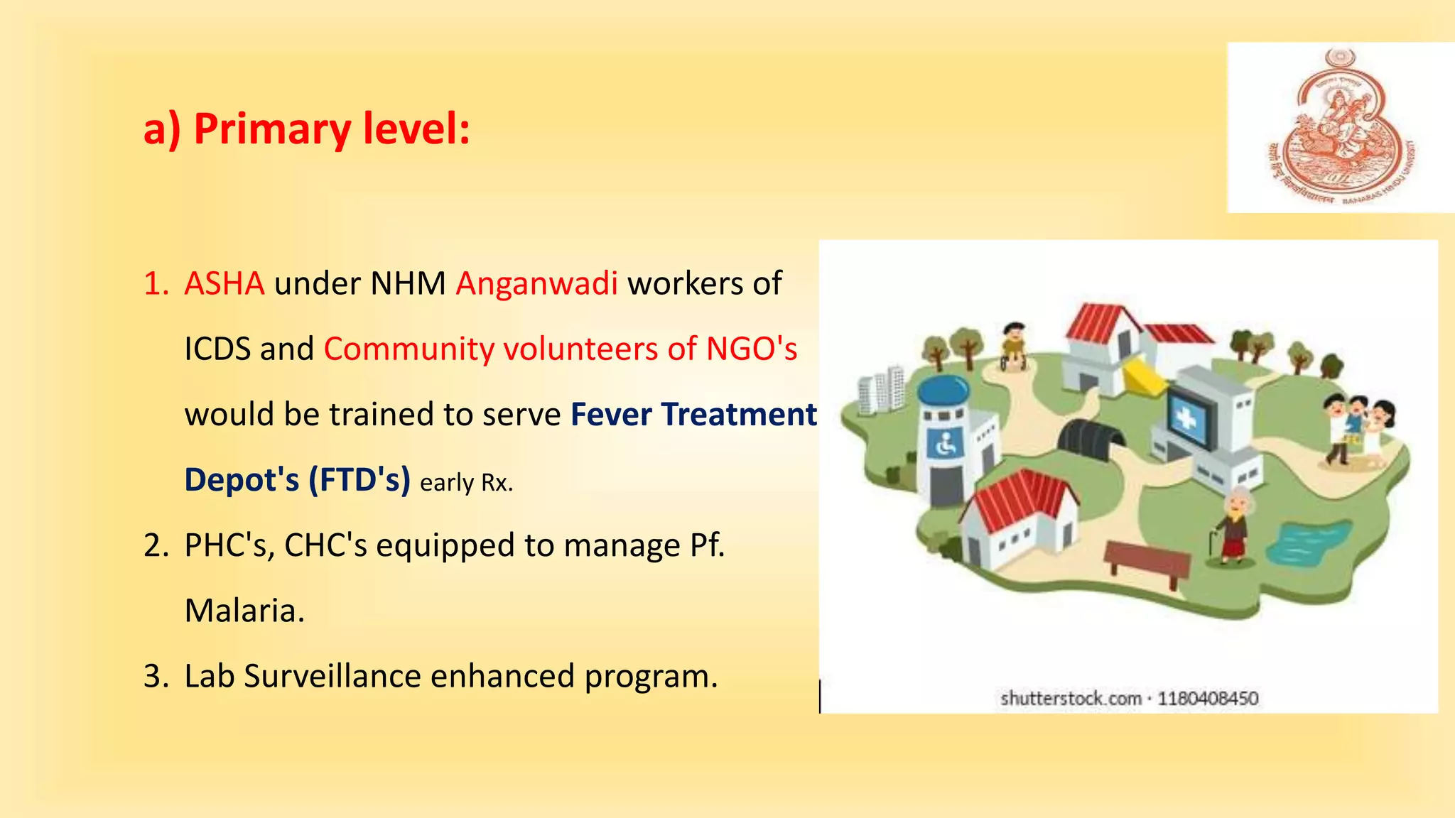 1. ASHA under NHM Anganwadi workers of
ICDS and Community volunteers of NGO's
would be trained to serve Fever Treatment
Depot's (FTD's) early Rx.
2. PHC's, CHC's equipped to manage Pf.
Malaria.
3. Lab Surveillance enhanced program.
a) Primary level:
 