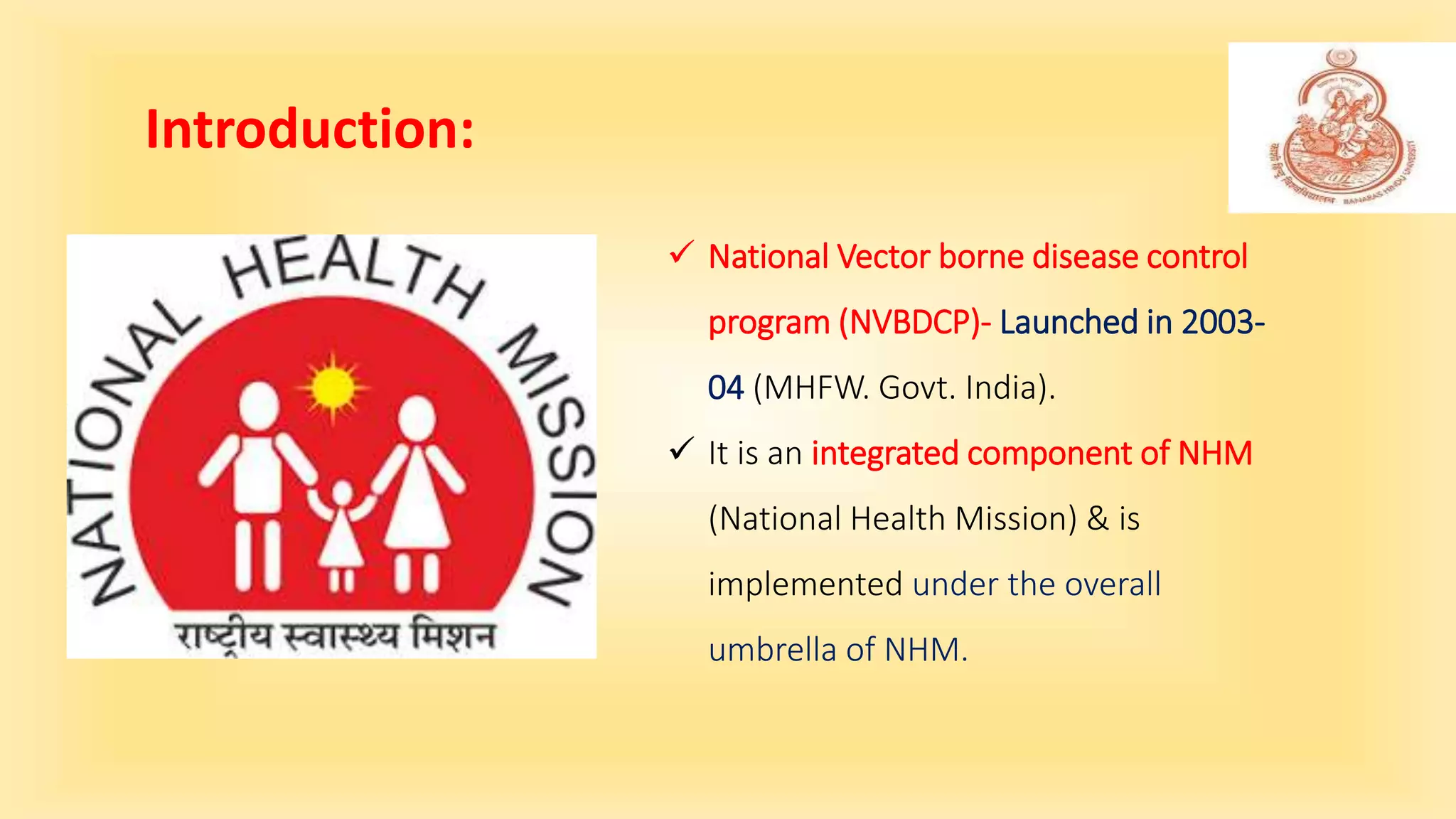 Introduction:
 National Vector borne disease control
program (NVBDCP)- Launched in 2003-
04 (MHFW. Govt. India).
 It is an integrated component of NHM
(National Health Mission) & is
implemented under the overall
umbrella of NHM.
 