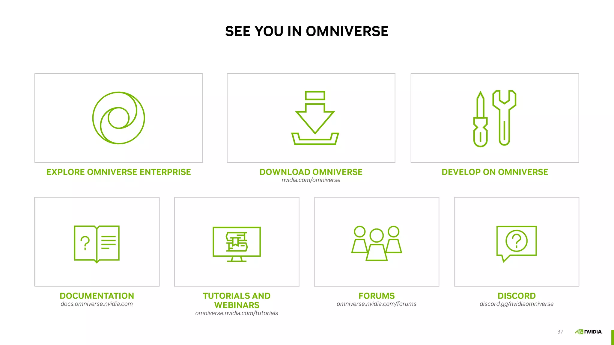 37
EXPLORE OMNIVERSE ENTERPRISE
SEE YOU IN OMNIVERSE
DOWNLOAD OMNIVERSE
nvidia.com/omniverse
DEVELOP ON OMNIVERSE
DOCUMENTATION
docs.omniverse.nvidia.com
FORUMS
omniverse.nvidia.com/forums
TUTORIALS AND
WEBINARS
omniverse.nvidia.com/tutorials
DISCORD
discord.gg/nvidiaomniverse
 