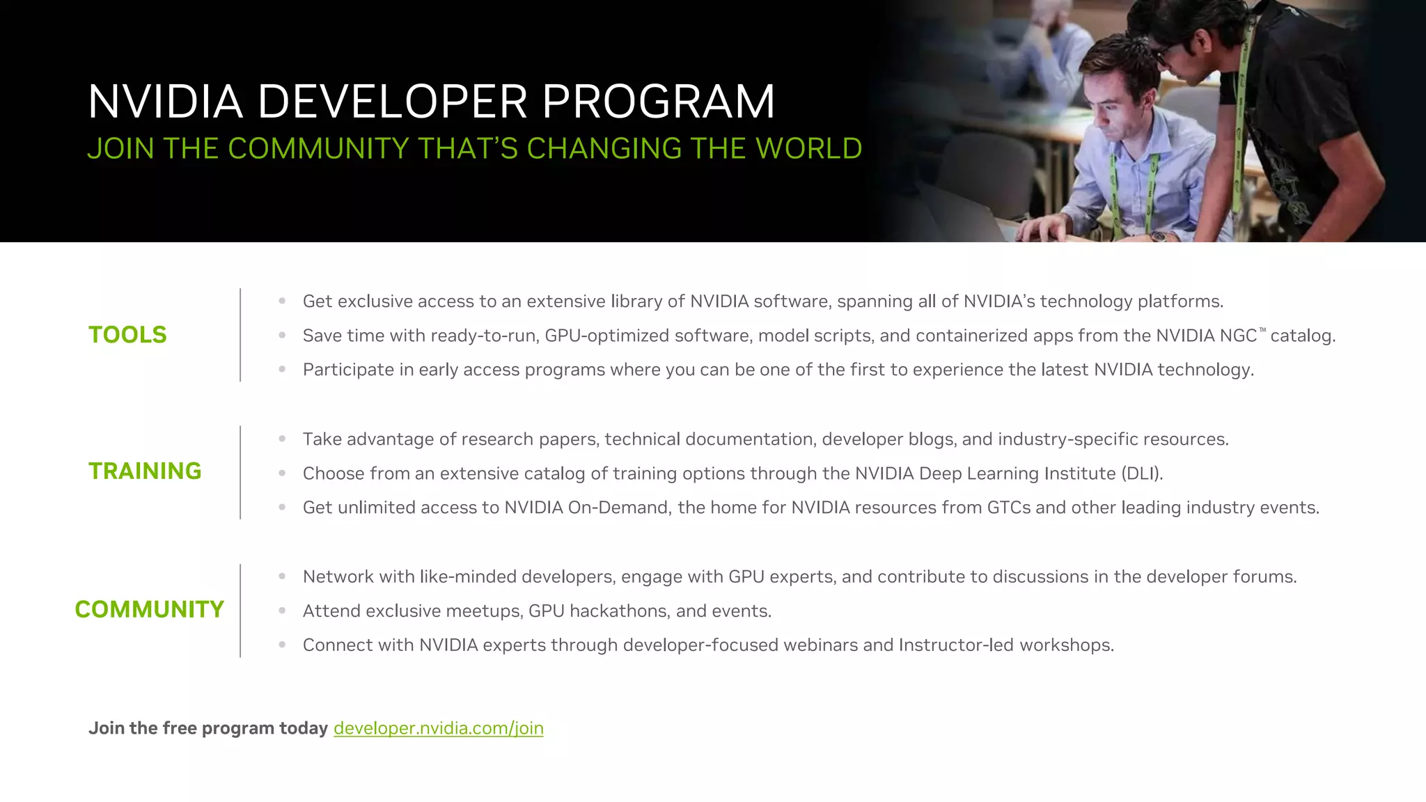 43
NVIDIA DEVELOPER PROGRAM
TOOLS
JOIN THE COMMUNITY THAT’S CHANGING THE WORLD
• Get exclusive access to an extensive library of NVIDIA software, spanning all of NVIDIA’s technology platforms.
• Save time with ready-to-run, GPU-optimized software, model scripts, and containerized apps from the NVIDIA NGC™ catalog.
• Participate in early access programs where you can be one of the first to experience the latest NVIDIA technology.
TRAINING
• Take advantage of research papers, technical documentation, developer blogs, and industry-specific resources.
• Choose from an extensive catalog of training options through the NVIDIA Deep Learning Institute (DLI).
• Get unlimited access to NVIDIA On-Demand, the home for NVIDIA resources from GTCs and other leading industry events.
COMMUNITY
• Network with like-minded developers, engage with GPU experts, and contribute to discussions in the developer forums.
• Attend exclusive meetups, GPU hackathons, and events.
• Connect with NVIDIA experts through developer-focused webinars and Instructor-led workshops.
Join the free program today developer.nvidia.com/join
 