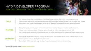 43
NVIDIA DEVELOPER PROGRAM
TOOLS
JOIN THE COMMUNITY THAT’S CHANGING THE WORLD
• Get exclusive access to an extensive library of NVIDIA software, spanning all of NVIDIA’s technology platforms.
• Save time with ready-to-run, GPU-optimized software, model scripts, and containerized apps from the NVIDIA NGC™ catalog.
• Participate in early access programs where you can be one of the first to experience the latest NVIDIA technology.
TRAINING
• Take advantage of research papers, technical documentation, developer blogs, and industry-specific resources.
• Choose from an extensive catalog of training options through the NVIDIA Deep Learning Institute (DLI).
• Get unlimited access to NVIDIA On-Demand, the home for NVIDIA resources from GTCs and other leading industry events.
COMMUNITY
• Network with like-minded developers, engage with GPU experts, and contribute to discussions in the developer forums.
• Attend exclusive meetups, GPU hackathons, and events.
• Connect with NVIDIA experts through developer-focused webinars and Instructor-led workshops.
Join the free program today developer.nvidia.com/join
 