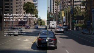 With NVIDIA DRIVE Sim features such as road
elevation, road markings, islands, traffic
signals, signs, and vertical posts are replicated
at centimeter-level accuracy. Autonomous
vehicles can drive millions of miles in a wide
range of simulated scenarios so they hit the
road running, safely.
NVIDIA DRIVE Sim™ Turbocharges
Developer Productivity to Get Self-
Driving Cars on the Road
 