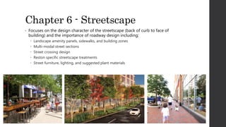 Chapter 6 - Streetscape
• Focuses on the design character of the streetscape (back of curb to face of
building) and the importance of roadway design including:
 Landscape amenity panels, sidewalks, and building zones
 Multi-modal street sections
 Street crossing design
 Reston specific streetscape treatments
 Street furniture, lighting, and suggested plant materials
 