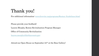 Thank you!
For additional information: www.fcrevite.org/programs/Reston_Guidelines.html
Please provide your feedback!
Lauren Murphy, Reston Revitalization Program Manager
Office of Community Revitalization
lauren.murphy@fairfaxcounty.gov
Attend our Open House on September 24th at the Rose Gallery!
 
