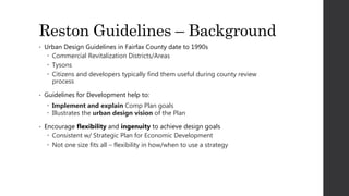 Reston Guidelines – Background
• Urban Design Guidelines in Fairfax County date to 1990s
 Commercial Revitalization Districts/Areas
 Tysons
 Citizens and developers typically find them useful during county review
process
• Guidelines for Development help to:
 Implement and explain Comp Plan goals
 Illustrates the urban design vision of the Plan
• Encourage flexibility and ingenuity to achieve design goals
 Consistent w/ Strategic Plan for Economic Development
 Not one size fits all – flexibility in how/when to use a strategy
 