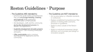 Reston Guidelines - Purpose
• The Guidelines ARE intended to:
 Enhance the goals of the Comprehensive
Plan and encourage flexibility, creativity,
and ingenuity while supporting
implementation of Plan policies.
 Aid developers, staff, and the community
during the development process for
Reston TSA applications.
 Guide the development of public projects
in the Reston TSAs including streetscape
and parks.
 Offer predictability and a common
starting point for applicants and the
community.
• The Guidelines are NOT intended to:
 Act as prescriptive or inflexible standards
or ordinances.
 Replace established Comprehensive Plan
policies or existing HOA covenants,
processes or guidelines.
 Apply to areas outside of the Reston
TSAs.
 Apply to individual homeowner design
decisions such as private yard design or
renovation projects
 
