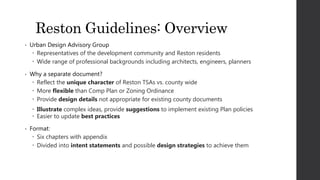 Reston Guidelines: Overview
• Urban Design Advisory Group
 Representatives of the development community and Reston residents
 Wide range of professional backgrounds including architects, engineers, planners
• Why a separate document?
 Reflect the unique character of Reston TSAs vs. county wide
 More flexible than Comp Plan or Zoning Ordinance
 Provide design details not appropriate for existing county documents
 Illustrate complex ideas, provide suggestions to implement existing Plan policies
 Easier to update best practices
• Format:
 Six chapters with appendix
 Divided into intent statements and possible design strategies to achieve them
 