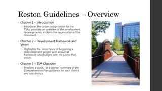Reston Guidelines – Overview
• Chapter 1 – Introduction
 Introduces the urban design vision for the
TSAs, provides an overview of the development
review process, explains the organization of the
document.
• Chapter 2 – Development Framework and
Vision
 Highlights the importance of beginning a
redevelopment project with an overall
framework which aligns with the Comp Plan
vision.
• Chapter 3 – TSA Character
 Provides a quick, “at a glance” summary of the
Comprehensive Plan guidance for each district
and sub-district.
 