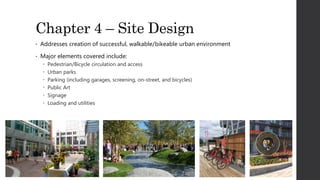 Chapter 4 – Site Design
• Addresses creation of successful, walkable/bikeable urban environment
• Major elements covered include:
 Pedestrian/Bicycle circulation and access
 Urban parks
 Parking (including garages, screening, on-street, and bicycles)
 Public Art
 Signage
 Loading and utilities
 