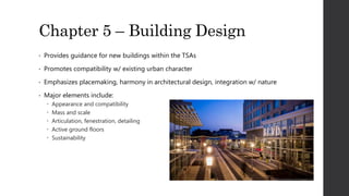 Chapter 5 – Building Design
• Provides guidance for new buildings within the TSAs
• Promotes compatibility w/ existing urban character
• Emphasizes placemaking, harmony in architectural design, integration w/ nature
• Major elements include:
 Appearance and compatibility
 Mass and scale
 Articulation, fenestration, detailing
 Active ground floors
 Sustainability
 