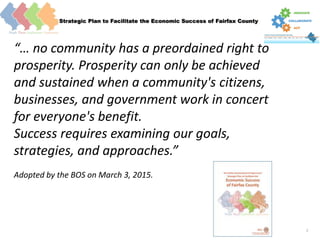 Strategic Plan to Facilitate the Economic Success of Fairfax County
2
Economic Success
“… no community has a preordained right to
prosperity. Prosperity can only be achieved
and sustained when a community's citizens,
businesses, and government work in concert
for everyone's benefit.
Success requires examining our goals,
strategies, and approaches.”
Adopted by the BOS on March 3, 2015.
 