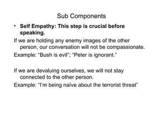 Sub Components Self Empathy: This step is crucial before speaking.  If we are holding any enemy images of the other person, our conversation will not be compassionate. Example: “Bush is evil”; “Peter is ignorant.”  If we are devaluing ourselves, we will not stay connected to the other person. Example: “I’m being naïve about the terrorist threat” 