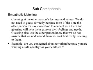 Sub Components Empathetic Listening Guessing at the other person’s feelings and values: We do not need to guess correctly because most of the time the other person feels our intention to connect with them and guessing will help them express their feelings and needs. Guessing also lets the other person know that we do not assume that we understand them without first really listening to them. Example: are you concerned about terrorism because you are wanting a safe country for your children ? 