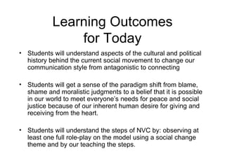 Learning Outcomes for Today Students will understand aspects of the cultural and political history behind the current social movement to change our communication style from antagonistic to connecting Students will get a sense of the paradigm shift from blame, shame and moralistic judgments to a belief that it is possible in our world to meet everyone’s needs for peace and social justice because of our inherent human desire for giving and receiving from the heart. Students will understand the steps of NVC by: observing at least one full role-play on the model using a social change theme and by our teaching the steps.  