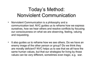Today’s Method: Nonviolent Communication Nonviolent Communication is a philosophy and a communication tool. NVC guides us to reframe how we express ourselves, how we hear others and resolve conflicts by focusing our consciousness on what we are observing, feeling, valuing and requesting. It also guides us to reframe how we see others. Do we have an enemy image of the other person or group? Do we think they are morally deficient? NVC helps us to see that we all have the same human values, but that our strategies for living by those values can be very different, sometimes even tragic, e.g.  war. 