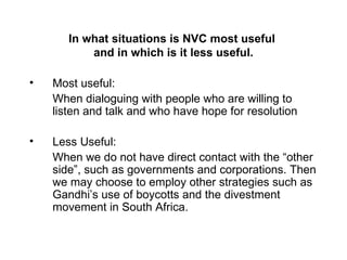 In what situations is NVC most useful  and in which is it less useful. Most useful: When dialoguing with people who are willing to listen and talk and who have hope for resolution Less Useful: When we do not have direct contact with the “other side”, such as governments and corporations. Then we may choose to employ other strategies such as Gandhi’s use of boycotts and the divestment movement in South Africa. 