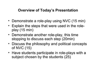 Overview of Today’s Presentation Demonstrate a role-play using NVC (15 min) Explain the steps that were used in the role-play (15 min) Demonstrate another role-play, this time stopping to discuss each step (20min) Discuss the philosophy and political concepts of NVC (15) Have students participate in role-plays with a subject chosen by the students (25) 