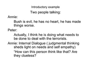 Introductory example Two people talking: Annie:  Bush is evil, he has no heart, he has made things worse. Peter: Actually, I think he is doing what needs to be done to deal with the terrorists. Annie: Internal Dialogue ( judgmental thinking sheds light on needs and self empathy) “ How can this person think like that? Are they clueless?  