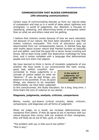 10
COMMUNICATION THAT BLOCKS COMPASSION
(life-alienating communication)
Certain ways of communicating alienate us from our natural state
of compassion and trap us in a world of ideas about rightness and
wrongness –a world of judgments. Our attention is focused on
classifying, analyzing, and determining levels of wrongness rather
than on what we and others need and not getting.
I believe that violence comes because of how we were educated,
not because of our nature. We have been educated in a way that
makes violence enjoyable. This kind of education gets us
disconnected from our compassionate nature. It started long ago
with myths about human nature that framed humans as basically
evil and selfish –and that the good life is heroic forces crushing evil
forces. We’ve been living under this destructive mythology for long
time, and it comes complete with a language that dehumanizes
people and turn them into objects.
We have learned to think in terms of moralistic judgments of one
another. We have words in our consciousness like right, wrong,
good, bad, selfish, unselfish. And
connected to these judgments is a
concept of justice based on what we
“deserve.” If you do bad things, you
deserve to be punished. If you do good
things, you deserve to be rewarded.
Unfortunately, we have been subjected
to this consciousness, this faulty education, for a long, long time. I
think that’s the core of violence on our planet.
Diagnosis, judgments, analysis, criticism, comparisons
Blame, insults, put-downs (critical remark), labels, criticism,
comparisons, and diagnoses are all forms of judgment.
When we judge, as a result, we increase defensiveness and
resistance from others. If they do agree to act in harmony with our
values because they concur with our analysis of their wrongness,
they will likely do so out of fear, guilt, or shame.
“The problem with you is that you’re too selfish.”
“She is lazy.”
In the world of
judgments, our
concern on WHO “IS”
WHAT.
www.ayahuasca-wasi.com
 
