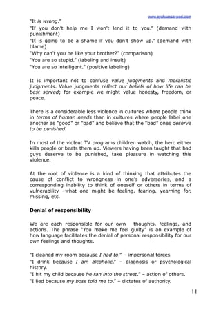 11
“It is wrong.”
“If you don’t help me I won’t lend it to you.” (demand with
punishment)
“It is going to be a shame if you don’t show up.” (demand with
blame)
“Why can’t you be like your brother?” (comparison)
“You are so stupid.” (labeling and insult)
“You are so intelligent.” (positive labeling)
It is important not to confuse value judgments and moralistic
judgments. Value judgments reflect our beliefs of how life can be
best served; for example we might value honesty, freedom, or
peace.
There is a considerable less violence in cultures where people think
in terms of human needs than in cultures where people label one
another as “good” or “bad” and believe that the “bad” ones deserve
to be punished.
In most of the violent TV programs children watch, the hero either
kills people or beats them up. Viewers having been taught that bad
guys deserve to be punished, take pleasure in watching this
violence.
At the root of violence is a kind of thinking that attributes the
cause of conflict to wrongness in one’s adversaries, and a
corresponding inability to think of oneself or others in terms of
vulnerability –what one might be feeling, fearing, yearning for,
missing, etc.
Denial of responsibility
We are each responsible for our own thoughts, feelings, and
actions. The phrase “You make me feel guilty” is an example of
how language facilitates the denial of personal responsibility for our
own feelings and thoughts.
“I cleaned my room because I had to.” – impersonal forces.
“I drink because I am alcoholic.” – diagnosis or psychological
history.
“I hit my child because he ran into the street.” – action of others.
“I lied because my boss told me to.” – dictates of authority.
www.ayahuasca-wasi.com
 