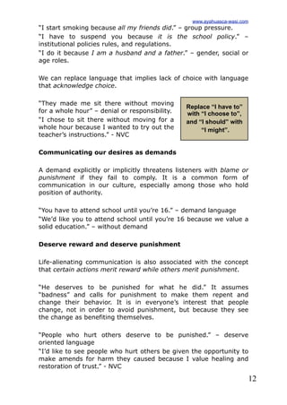 12
“I start smoking because all my friends did.” – group pressure.
“I have to suspend you because it is the school policy.” –
institutional policies rules, and regulations.
“I do it because I am a husband and a father.” – gender, social or
age roles.
We can replace language that implies lack of choice with language
that acknowledge choice.
“They made me sit there without moving
for a whole hour” – denial or responsibility.
“I chose to sit there without moving for a
whole hour because I wanted to try out the
teacher’s instructions.” - NVC
Communicating our desires as demands
A demand explicitly or implicitly threatens listeners with blame or
punishment if they fail to comply. It is a common form of
communication in our culture, especially among those who hold
position of authority.
“You have to attend school until you’re 16.” – demand language
“We’d like you to attend school until you’re 16 because we value a
solid education.” – without demand
Deserve reward and deserve punishment
Life-alienating communication is also associated with the concept
that certain actions merit reward while others merit punishment.
“He deserves to be punished for what he did.” It assumes
“badness” and calls for punishment to make them repent and
change their behavior. It is in everyone’s interest that people
change, not in order to avoid punishment, but because they see
the change as benefiting themselves.
“People who hurt others deserve to be punished.” – deserve
oriented language
“I’d like to see people who hurt others be given the opportunity to
make amends for harm they caused because I value healing and
restoration of trust.” - NVC
Replace “I have to”
with “I choose to”,
and “I should” with
“I might”.
www.ayahuasca-wasi.com
 