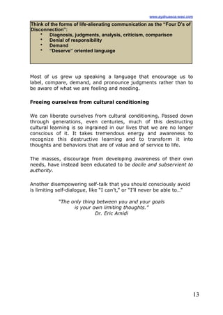 13
Most of us grew up speaking a language that encourage us to
label, compare, demand, and pronounce judgments rather than to
be aware of what we are feeling and needing.
Freeing ourselves from cultural conditioning
We can liberate ourselves from cultural conditioning. Passed down
through generations, even centuries, much of this destructing
cultural learning is so ingrained in our lives that we are no longer
conscious of it. It takes tremendous energy and awareness to
recognize this destructive learning and to transform it into
thoughts and behaviors that are of value and of service to life.
The masses, discourage from developing awareness of their own
needs, have instead been educated to be docile and subservient to
authority.
Another disempowering self-talk that you should consciously avoid
is limiting self-dialogue, like “I can’t,” or “I’ll never be able to…”
“The only thing between you and your goals
is your own limiting thoughts.”
Dr. Eric Amidi
Think of the forms of life-alienating communication as the “Four D’s of
Disconnection”:
• Diagnosis, judgments, analysis, criticism, comparison
• Denial of responsibility
• Demand
• “Deserve” oriented language
www.ayahuasca-wasi.com
 