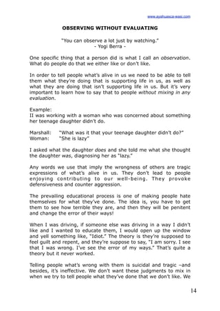 14
OBSERVING WITHOUT EVALUATING
“You can observe a lot just by watching.”
- Yogi Berra -
One specific thing that a person did is what I call an observation.
What do people do that we either like or don’t like.
In order to tell people what’s alive in us we need to be able to tell
them what they’re doing that is supporting life in us, as well as
what they are doing that isn’t supporting life in us. But it’s very
important to learn how to say that to people without mixing in any
evaluation.
Example:
II was working with a woman who was concerned about something
her teenage daughter didn’t do.
Marshall: “What was it that your teenage daughter didn’t do?”
Woman: “She is lazy”
I asked what the daughter does and she told me what she thought
the daughter was, diagnosing her as “lazy.”
Any words we use that imply the wrongness of others are tragic
expressions of what’s alive in us. They don’t lead to people
enjoying contributing to our well-being. They provoke
defensiveness and counter aggression.
The prevailing educational process is one of making people hate
themselves for what they’ve done. The idea is, you have to get
them to see how terrible they are, and then they will be penitent
and change the error of their ways!
When I was driving, if someone else was driving in a way I didn’t
like and I wanted to educate them, I would open up the window
and yell something like, “Idiot.” The theory is they’re supposed to
feel guilt and repent, and they’re suppose to say, “I am sorry. I see
that I was wrong. I’ve see the error of my ways.” That’s quite a
theory but it never worked.
Telling people what’s wrong with them is suicidal and tragic –and
besides, it’s ineffective. We don’t want these judgments to mix in
when we try to tell people what they’ve done that we don’t like. We
www.ayahuasca-wasi.com
 