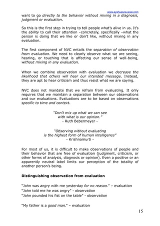 15
want to go directly to the behavior without mixing in a diagnosis,
judgment or evaluation.
So this is the first step in trying to tell people what’s alive in us. It’s
the ability to call their attention –concretely, specifically –what the
person is doing that we like or don’t like, without mixing in any
evaluation.
The first component of NVC entails the separation of observation
from evaluation. We need to clearly observe what we are seeing,
hearing, or touching that is affecting our sense of well-being,
without mixing in any evaluation.
When we combine observation with evaluation we decrease the
likelihood that others will hear our intended message. Instead,
they are apt to hear criticism and thus resist what we are saying.
NVC does not mandate that we refrain from evaluating. It only
requires that we maintain a separation between our observations
and our evaluations. Evaluations are to be based on observations
specific to time and context.
“Don’t mix up what we can see
with what is our opinion.”
- Ruth Bebermeyer -
“Observing without evaluating
is the highest form of human intelligence”
- Krishnamurti -
For most of us, it is difficult to make observations of people and
their behavior that are free of evaluation (judgment, criticism, or
other forms of analysis, diagnosis or opinion). Even a positive or an
apparently neutral label limits our perception of the totality of
another person’s being.
Distinguishing observation from evaluation
“John was angry with me yesterday for no reason.” – evaluation
“John told me he was angry” - observation
“John pounded his fist on the table” - observation
“My father is a good man.” – evaluation
www.ayahuasca-wasi.com
 