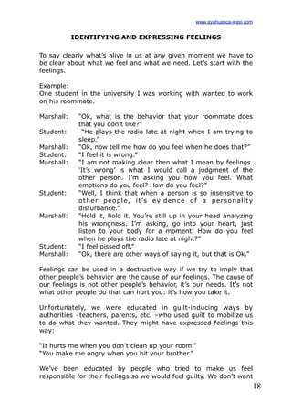 18
IDENTIFYING AND EXPRESSING FEELINGS
To say clearly what’s alive in us at any given moment we have to
be clear about what we feel and what we need. Let’s start with the
feelings.
Example:
One student in the university I was working with wanted to work
on his roommate.
Marshall: “Ok, what is the behavior that your roommate does
that you don’t like?”
Student: “He plays the radio late at night when I am trying to
sleep.”
Marshall: “Ok, now tell me how do you feel when he does that?”
Student: “I feel it is wrong.”
Marshall: “I am not making clear then what I mean by feelings.
‘It’s wrong’ is what I would call a judgment of the
other person. I’m asking you how you feel. What
emotions do you feel? How do you feel?”
Student: “Well, I think that when a person is so insensitive to
other people, it’s evidence of a personality
disturbance.”
Marshall: “Hold it, hold it. You’re still up in your head analyzing
his wrongness. I’m asking, go into your heart, just
listen to your body for a moment. How do you feel
when he plays the radio late at night?”
Student: “I feel pissed off.”
Marshall: “Ok, there are other ways of saying it, but that is Ok.”
Feelings can be used in a destructive way if we try to imply that
other people’s behavior are the cause of our feelings. The cause of
our feelings is not other people’s behavior, it’s our needs. It’s not
what other people do that can hurt you: it’s how you take it.
Unfortunately, we were educated in guilt-inducing ways by
authorities –teachers, parents, etc. –who used guilt to mobilize us
to do what they wanted. They might have expressed feelings this
way:
“It hurts me when you don’t clean up your room.”
“You make me angry when you hit your brother.”
We’ve been educated by people who tried to make us feel
responsible for their feelings so we would feel guilty. We don’t want
www.ayahuasca-wasi.com
 