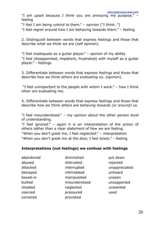 20
“I am upset because I think you are annoying me purpose.” –
feeling
“I feel I am being unkind to them.” – opinion (“I think…”)
“I feel regret around how I am behaving towards them.” – feeling
2. Distinguish between words that express feelings and those that
describe what we think we are (self opinion).
“I feel inadequate as a guitar player.” – opinion of my ability
“I feel (disappointed, impatient, frustrated) with myself as a guitar
player.” - feelings
3. Differentiate between words that express feelings and those that
describe how we think others are evaluating us. (opinion).
“I feel unimportant to the people with whom I work.” – how I think
other are evaluating me.
4. Differentiate between words that express feelings and those that
describe how we think others are behaving towards (or around) us.
“I feel misunderstood.” – my opinion about the other person level
of understanding.
“I feel ignored.” – again it is an interpretation of the action of
others rather than a clear statement of how we are feeling.
“When you don’t greet me, I feel neglected.” – interpretation
“When you don’t greet me at the door, I feel lonely.” - feeling
Interpretations (not feelings) we confuse with feelings
abandoned
abused
attacked
betrayed
boxed-in
bullied
cheated
coerced
cornered
diminished
distrusted
interrupted
intimidated
manipulated
misunderstood
neglected
pressured
provoked
put down
rejected
unappreciated
unheard
unseen
unsupported
unwanted
used
www.ayahuasca-wasi.com
 