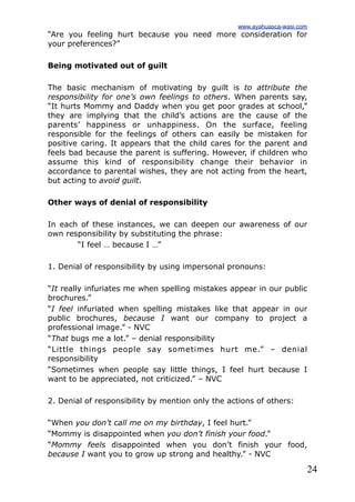 24
“Are you feeling hurt because you need more consideration for
your preferences?”
Being motivated out of guilt
The basic mechanism of motivating by guilt is to attribute the
responsibility for one’s own feelings to others. When parents say,
“It hurts Mommy and Daddy when you get poor grades at school,”
they are implying that the child’s actions are the cause of the
parents’ happiness or unhappiness. On the surface, feeling
responsible for the feelings of others can easily be mistaken for
positive caring. It appears that the child cares for the parent and
feels bad because the parent is suffering. However, if children who
assume this kind of responsibility change their behavior in
accordance to parental wishes, they are not acting from the heart,
but acting to avoid guilt.
Other ways of denial of responsibility
In each of these instances, we can deepen our awareness of our
own responsibility by substituting the phrase:
“I feel … because I …”
1. Denial of responsibility by using impersonal pronouns:
“It really infuriates me when spelling mistakes appear in our public
brochures.”
“I feel infuriated when spelling mistakes like that appear in our
public brochures, because I want our company to project a
professional image.” - NVC
“That bugs me a lot.” – denial responsibility
“Little things people say sometimes hurt me.” – denial
responsibility
“Sometimes when people say little things, I feel hurt because I
want to be appreciated, not criticized.” – NVC
2. Denial of responsibility by mention only the actions of others:
“When you don’t call me on my birthday, I feel hurt.”
“Mommy is disappointed when you don’t finish your food.”
“Mommy feels disappointed when you don’t finish your food,
because I want you to grow up strong and healthy.” - NVC
www.ayahuasca-wasi.com
 